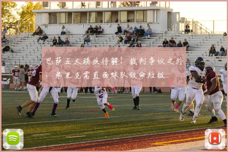 巴萨五大顽疾待解！裁判争议之外，弗里克需直面球队致命短板