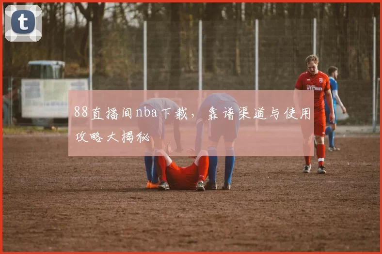 88直播间nba下载，靠谱渠道与使用攻略大揭秘