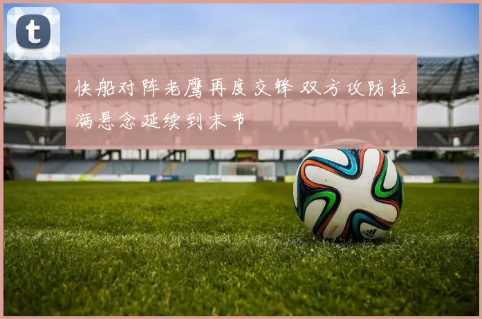 快船对阵老鹰再度交锋 双方攻防拉满悬念延续到末节