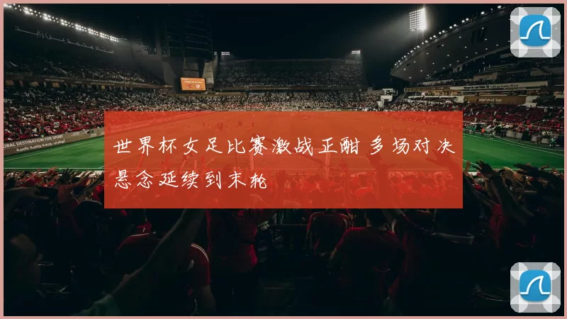 世界杯女足比赛激战正酣 多场对决悬念延续到末轮