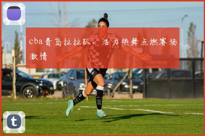 cba青岛拉拉队，活力热舞点燃赛场激情