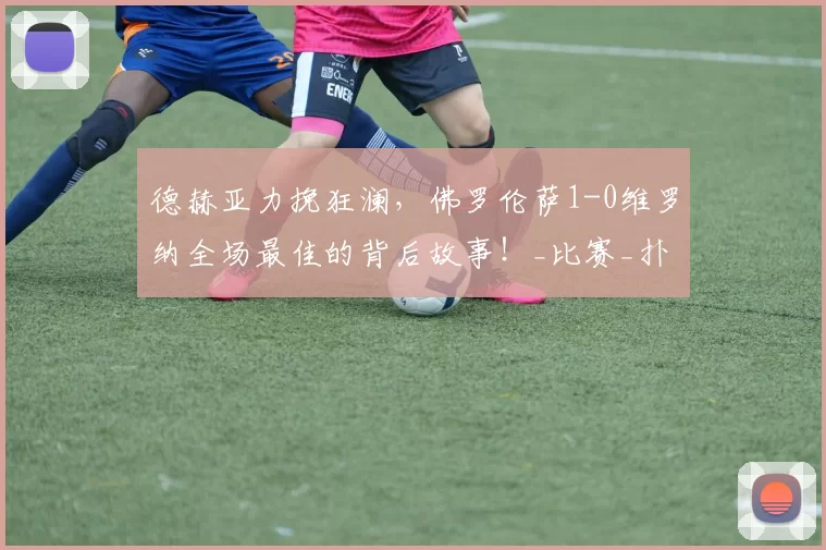 德赫亚力挽狂澜，佛罗伦萨1-0维罗纳全场最佳的背后故事！_比赛_扑救_战术