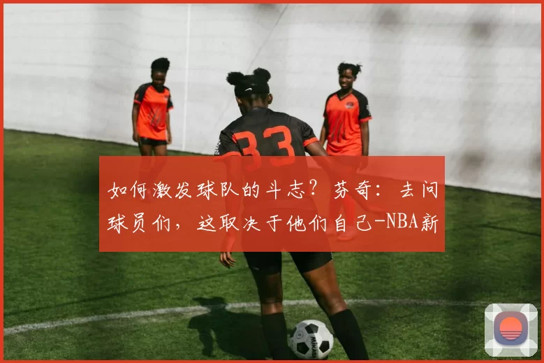 如何激发球队的斗志？芬奇：去问球员们，这取决于他们自己-NBA新闻