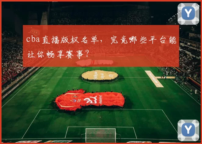 cba直播版权名单，究竟哪些平台能让你畅享赛事？