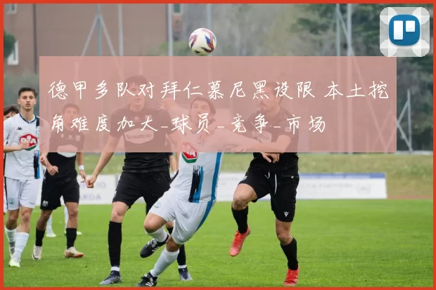 德甲多队对拜仁慕尼黑设限 本土挖角难度加大_球员_竞争_市场