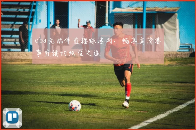 cba无插件直播球迷网，畅享高清赛事直播的绝佳之选