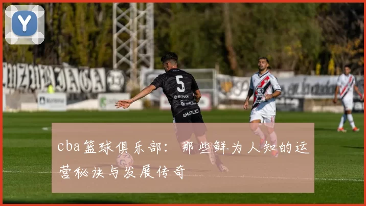 cba篮球俱乐部：那些鲜为人知的运营秘诀与发展传奇