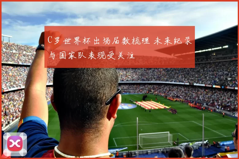 C罗世界杯出场届数梳理 未来纪录与国家队表现受关注