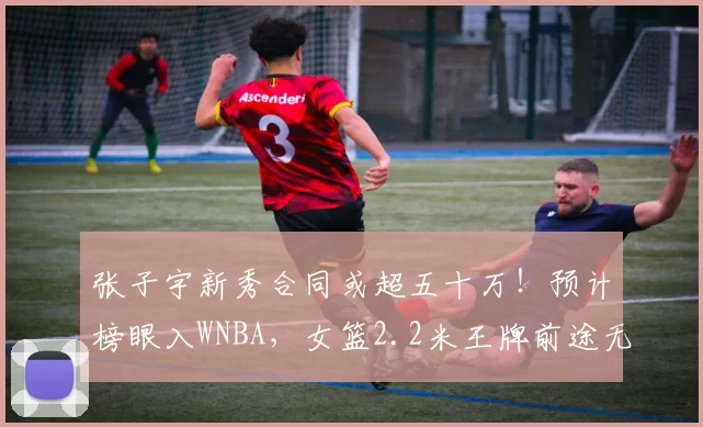 张子宇新秀合同或超五十万！预计榜眼入WNBA，女篮2.2米王牌前途无量