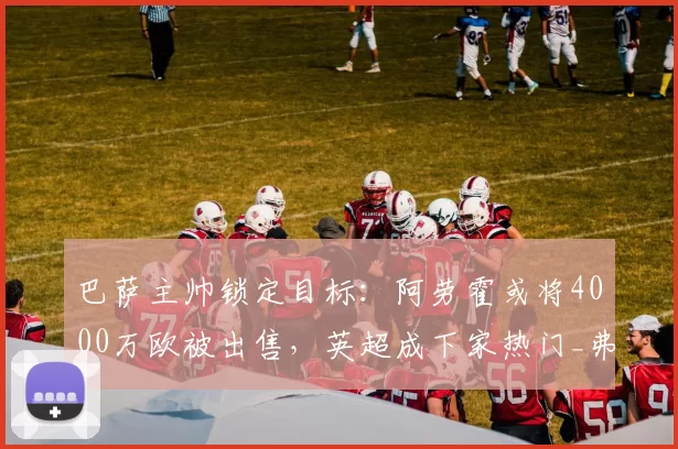 巴萨主帅锁定目标：阿劳霍或将4000万欧被出售，英超成下家热门_弗里克_问题_西班牙超级杯