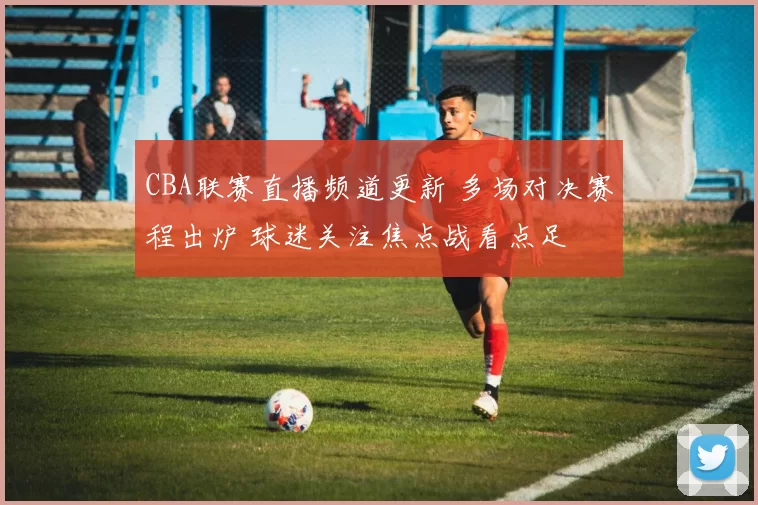 CBA联赛直播频道更新 多场对决赛程出炉 球迷关注焦点战看点足