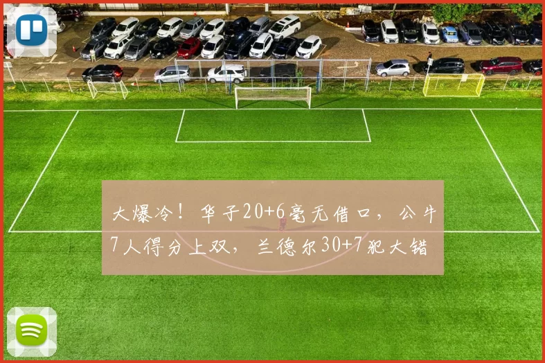 大爆冷！华子20+6毫无借口，公牛7人得分上双，兰德尔30+7犯大错