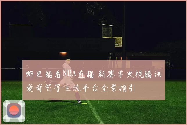 哪里能看NBA直播 新赛季央视腾讯爱奇艺等主流平台全景指引